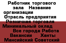 Работник торгового зала › Название организации ­ Team PRO 24 › Отрасль предприятия ­ Розничная торговля › Минимальный оклад ­ 25 000 - Все города Работа » Вакансии   . Ханты-Мансийский,Советский г.